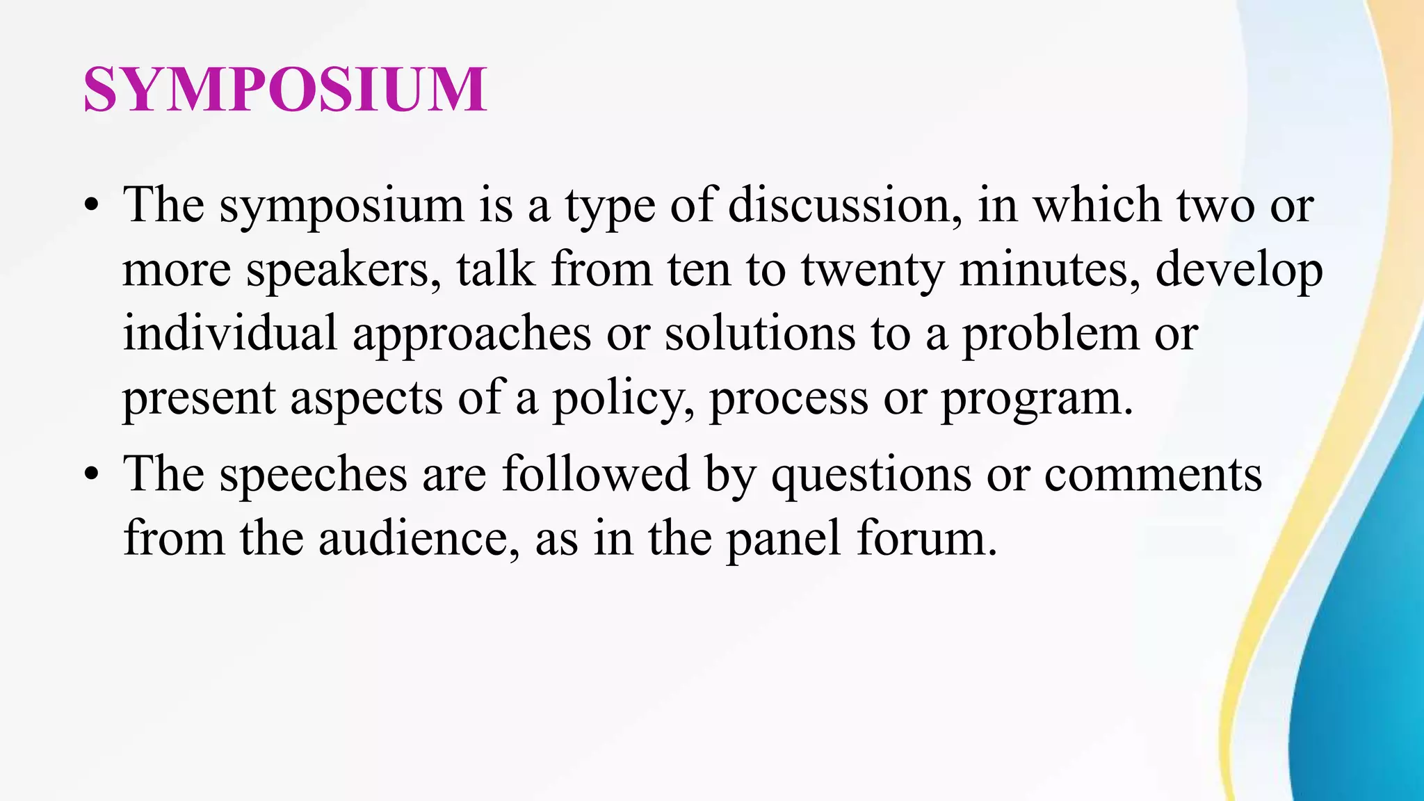 SYMPOSIUM
• The symposium is a type of discussion, in which two or
more speakers, talk from ten to twenty minutes, develop
individual approaches or solutions to a problem or
present aspects of a policy, process or program.
• The speeches are followed by questions or comments
from the audience, as in the panel forum.
 