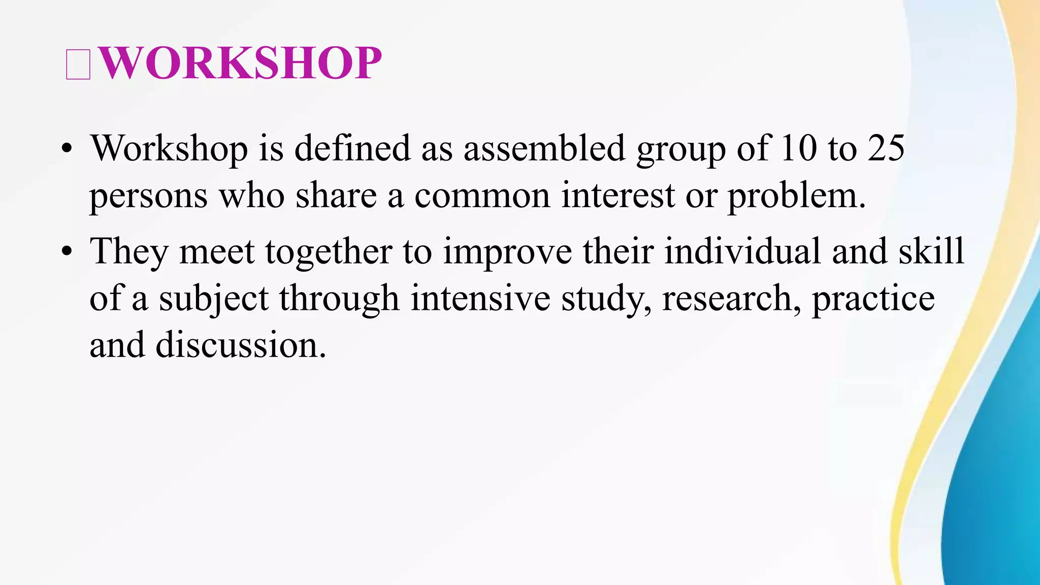 WORKSHOP
• Workshop is defined as assembled group of 10 to 25
persons who share a common interest or problem.
• They meet together to improve their individual and skill
of a subject through intensive study, research, practice
and discussion.
 