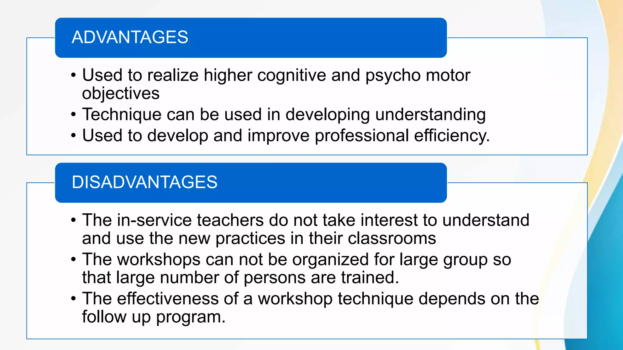 • Used to realize higher cognitive and psycho motor
objectives
• Technique can be used in developing understanding
• Used to develop and improve professional efficiency.
ADVANTAGES
• The in-service teachers do not take interest to understand
and use the new practices in their classrooms
• The workshops can not be organized for large group so
that large number of persons are trained.
• The effectiveness of a workshop technique depends on the
follow up program.
DISADVANTAGES
 