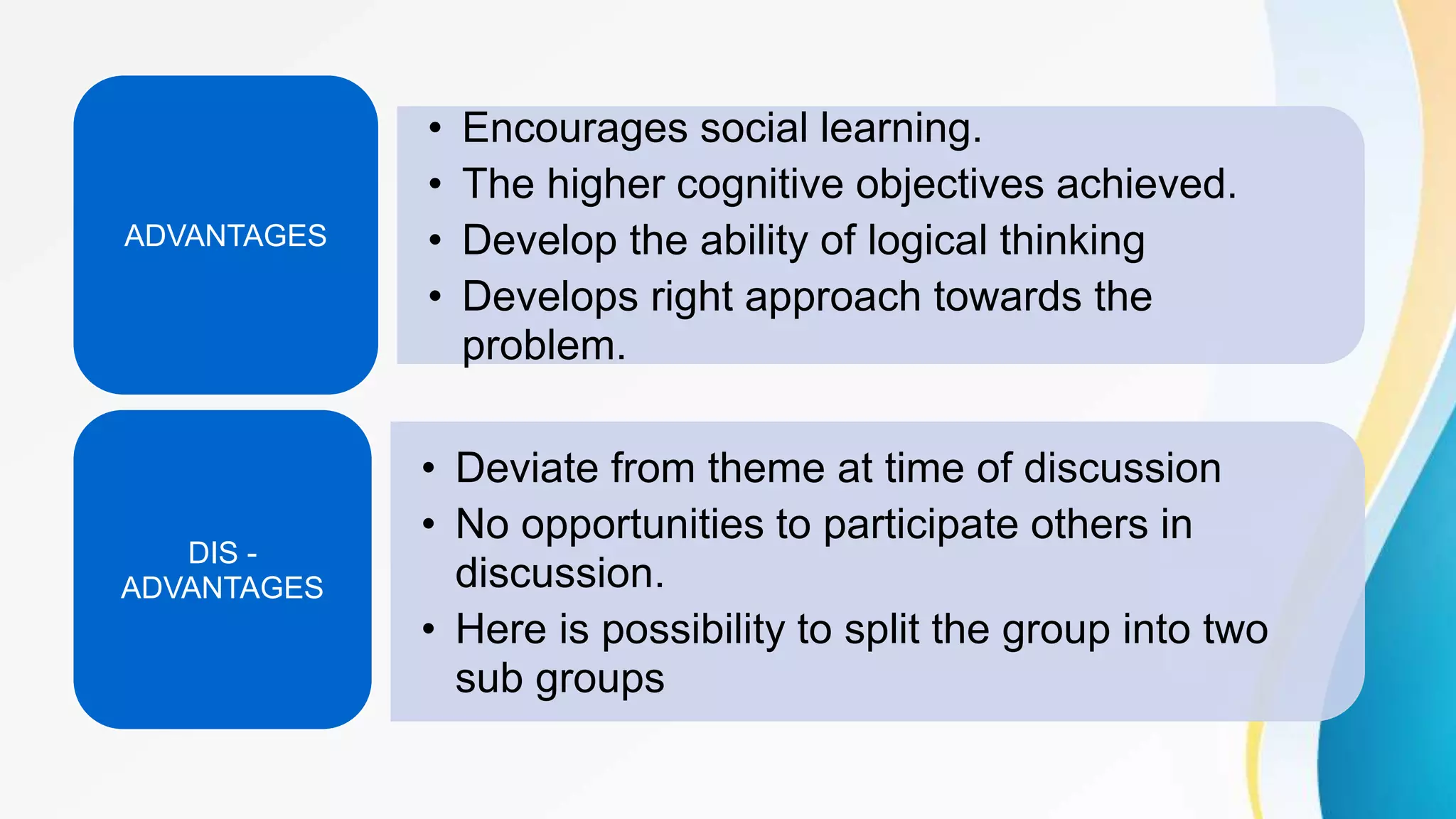 • Encourages social learning.
• The higher cognitive objectives achieved.
• Develop the ability of logical thinking
• Develops right approach towards the
problem.
ADVANTAGES
• Deviate from theme at time of discussion
• No opportunities to participate others in
discussion.
• Here is possibility to split the group into two
sub groups
DIS -
ADVANTAGES
 
