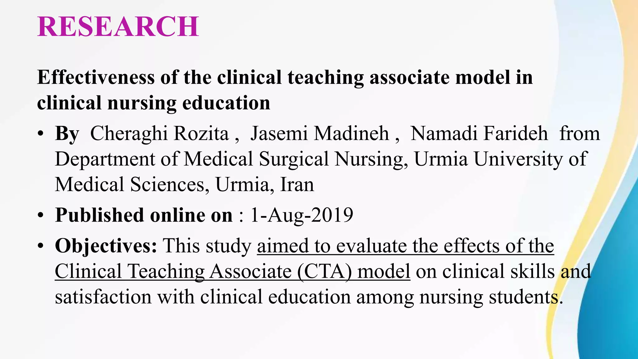 RESEARCH
Effectiveness of the clinical teaching associate model in
clinical nursing education
• By Cheraghi Rozita , Jasemi Madineh , Namadi Farideh from
Department of Medical Surgical Nursing, Urmia University of
Medical Sciences, Urmia, Iran
• Published online on : 1-Aug-2019
• Objectives: This study aimed to evaluate the effects of the
Clinical Teaching Associate (CTA) model on clinical skills and
satisfaction with clinical education among nursing students.
 