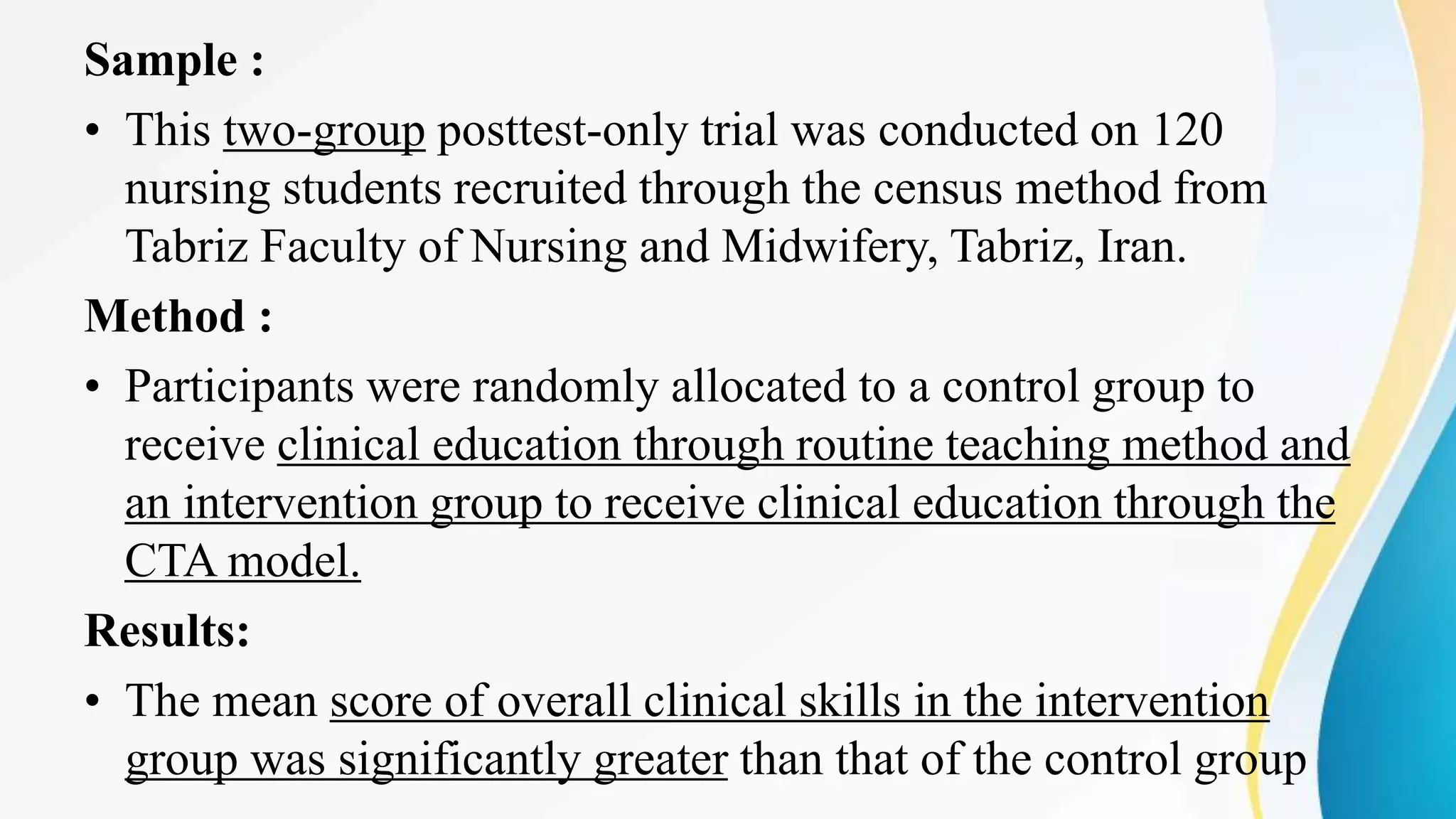 Sample :
• This two-group posttest-only trial was conducted on 120
nursing students recruited through the census method from
Tabriz Faculty of Nursing and Midwifery, Tabriz, Iran.
Method :
• Participants were randomly allocated to a control group to
receive clinical education through routine teaching method and
an intervention group to receive clinical education through the
CTA model.
Results:
• The mean score of overall clinical skills in the intervention
group was significantly greater than that of the control group
 