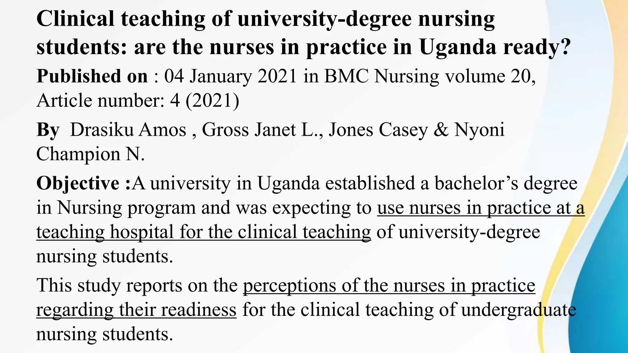 Clinical teaching of university-degree nursing
students: are the nurses in practice in Uganda ready?
Published on : 04 January 2021 in BMC Nursing volume 20,
Article number: 4 (2021)
By Drasiku Amos , Gross Janet L., Jones Casey & Nyoni
Champion N.
Objective :A university in Uganda established a bachelor’s degree
in Nursing program and was expecting to use nurses in practice at a
teaching hospital for the clinical teaching of university-degree
nursing students.
This study reports on the perceptions of the nurses in practice
regarding their readiness for the clinical teaching of undergraduate
nursing students.
 