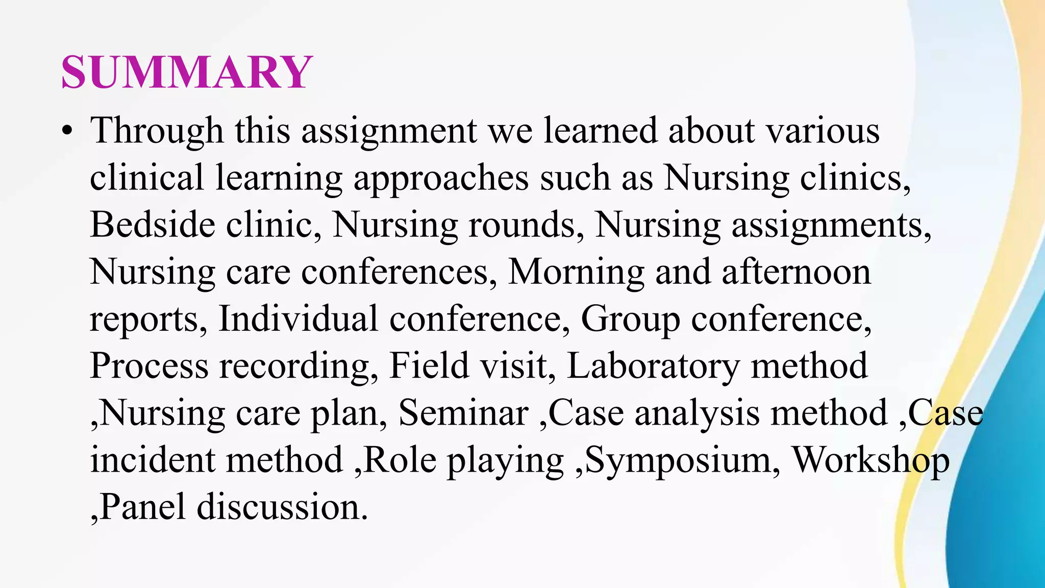 SUMMARY
• Through this assignment we learned about various
clinical learning approaches such as Nursing clinics,
Bedside clinic, Nursing rounds, Nursing assignments,
Nursing care conferences, Morning and afternoon
reports, Individual conference, Group conference,
Process recording, Field visit, Laboratory method
,Nursing care plan, Seminar ,Case analysis method ,Case
incident method ,Role playing ,Symposium, Workshop
,Panel discussion.
 