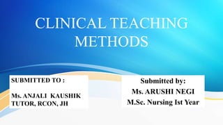 CLINICAL TEACHING
METHODS
Submitted by:
Ms. ARUSHI NEGI
M.Sc. Nursing Ist Year
SUBMITTED TO :
Ms. ANJALI KAUSHIK
TUTOR, RCON, JH
 