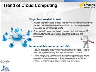 Trend of Cloud Computing


           Organization start to use
            - Private cloud services are run in datacenters managed by third
              parties, but also in private datacenters on company property
              managed by corporate IT staffs.
            - Corporate IT departments will create clouds within their IT
              infrastructure and lease cloud power to suppliers and
              customers.



           More scalable and customizable
            - They’re scalable, growing and shrinking as needed. They’re
              also managed centrally in a virtualized environment.
            - Cloud computing vendors will make their applications more
              customizable by end users. Then corporations will move
              mission-critical unique applications into the cloud.
 