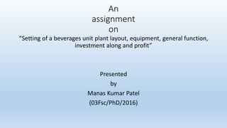 An
assignment
on
“Setting of a beverages unit plant layout, equipment, general function,
investment along and profit”
Presented
by
Manas Kumar Patel
(03Fsc/PhD/2016)
 