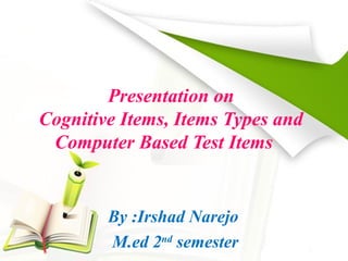Presentation on 
Cognitive Items, Items Types and 
Computer Based Test Items 
By :Irshad Narejo 
M.ed 2nd semester 
 
