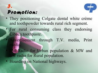 3.
Promotion:
• They positioning Colgate dental white crème
  and toothpowder towards rural rich segment.
• For rural consuming class they endorsing
  Cibaca toothpaste.
• Advertisement through T.V. media, Print
  media.
• FM Radio for Urban population & MW and
  SW radio for Rural population.
• Hoarding on National highways.
 
