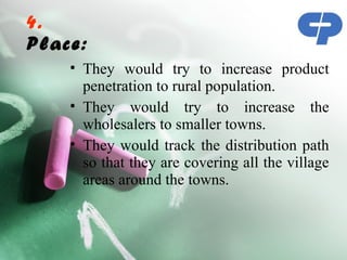 4.
Place:
    • They would try to increase product
      penetration to rural population.
    • They would try to increase the
      wholesalers to smaller towns.
    • They would track the distribution path
      so that they are covering all the village
      areas around the towns.
 