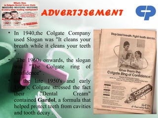 ADVERTISEMENT

• In 1940,the Colgate Company
  used Slogan was "It cleans your
  breath while it cleans your teeth
  ".
• The 1960s onwards, the slogan
  was "The Colgate ring of
  confidence" .
• In the late 1950's and early
  1960's, Colgate stressed the fact
  their      "Dental        Cream"
  contained Gardol, a formula that
  helped protect teeth from cavities
  and tooth decay .
 