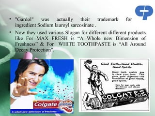 • "Gardol" was actually their trademark for the
  ingredient Sodium lauroyl sarcosinate .
• Now they used various Slogan for different different products
  like For MAX FRESH is “A Whole new Dimension of
  Freshness” & For WHITE TOOTHPASTE is “All Around
  Decay Protection”.
 