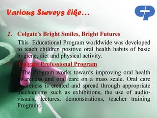 Various Surveys like…

1. Colgate's Bright Smiles, Bright Futures
   This Educational Program worldwide was developed
   to teach children positive oral health habits of basic
   hygiene, diet and physical activity.
2. Colgate Professional Program
     The Program works towards improving oral health
   awareness and oral care on a mass scale. Oral care
   awareness is created and spread through appropriate
   mechanisms such as exhibitions, the use of audio-
   visuals, lectures, demonstrations, teacher training
   Programs .
 