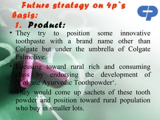 Future strategy on 4p`s
basis:
 1. Product: 
• They try to position some innovative
  toothpaste with a brand name other than
  Colgate but under the umbrella of Colgate
  Palmolive.
• Focusing toward rural rich and consuming
  class by endorsing the development of
  ‘Colgate Ayurvedic Toothpowder‘.
• They would come up sachets of these tooth
  powder and position toward rural population
  who buy in smaller lots.
 