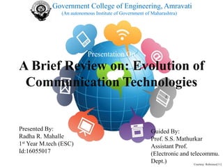 A Brief Review on: Evolution of
Communication Technologies
Presentation On
Presented By:
Radha R. Mahalle
1st Year M.tech (ESC)
Id:16055017
Guided By:
Prof. S.S. Mathurkar
Assistant Prof.
(Electronic and telecommu.
Dept.)
Government College of Engineering, Amravati
(An autonomous Institute of Government of Maharashtra)
Courtesy: Reference[11]
 