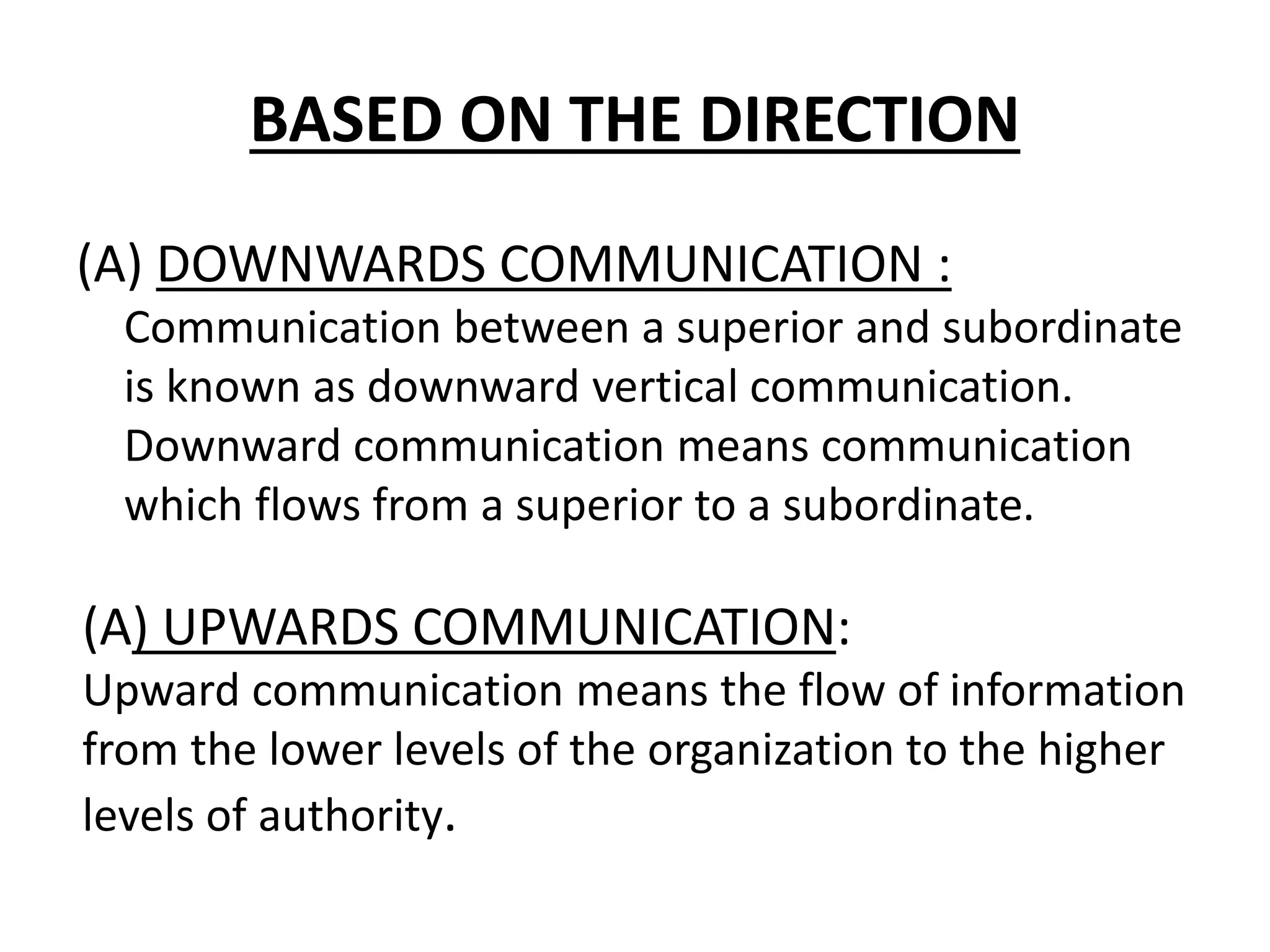 BASED ON THE DIRECTION
(A) DOWNWARDS COMMUNICATION :
Communication between a superior and subordinate
is known as downward vertical communication.
Downward communication means communication
which flows from a superior to a subordinate.
(A) UPWARDS COMMUNICATION:
Upward communication means the flow of information
from the lower levels of the organization to the higher
levels of authority.
 