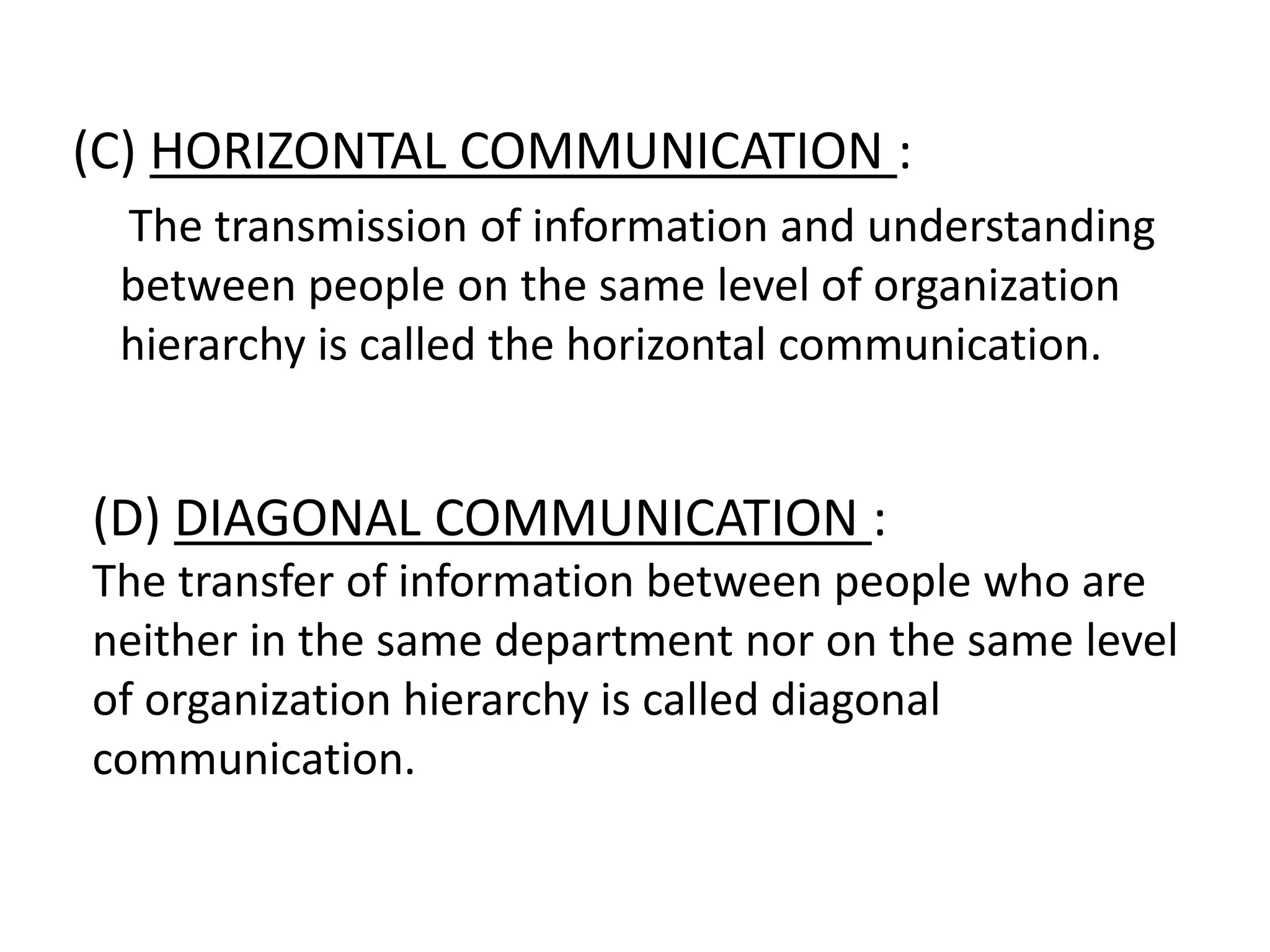 (C) HORIZONTAL COMMUNICATION :
The transmission of information and understanding
between people on the same level of organization
hierarchy is called the horizontal communication.
(D) DIAGONAL COMMUNICATION :
The transfer of information between people who are
neither in the same department nor on the same level
of organization hierarchy is called diagonal
communication.
 