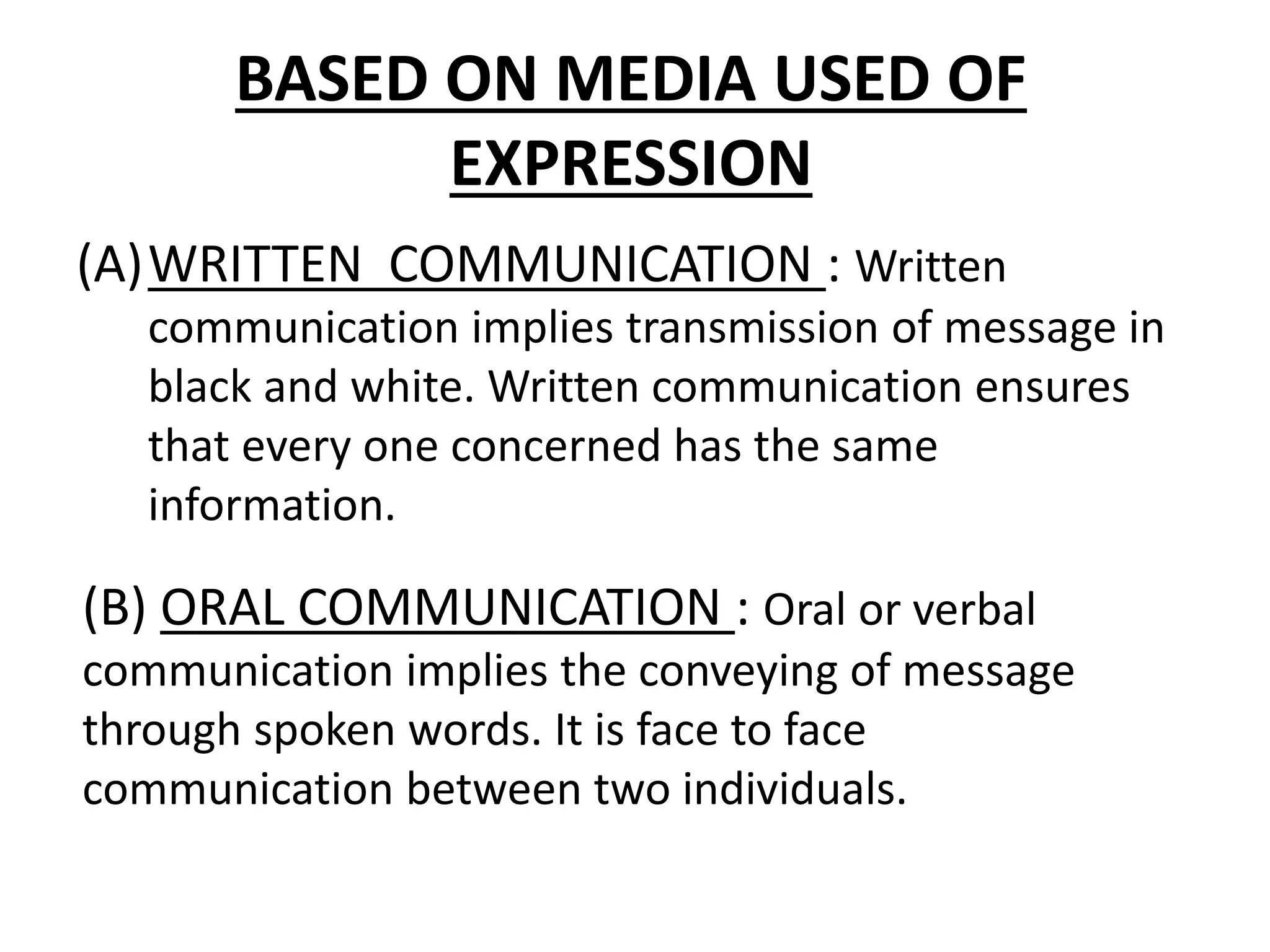 BASED ON MEDIA USED OF
EXPRESSION
(A)WRITTEN COMMUNICATION : Written
communication implies transmission of message in
black and white. Written communication ensures
that every one concerned has the same
information.
(B) ORAL COMMUNICATION : Oral or verbal
communication implies the conveying of message
through spoken words. It is face to face
communication between two individuals.
 