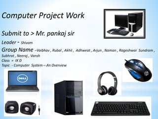Computer Project Work
Submit to > Mr. pankaj sir
Leader - Shivam
Group Name –Vaibhav , Rubal , Akhil , Adhweat , Arjun , Naman , Rageshwar Sundram ,
Subhrat , Neeraj , Vansh
Class = IX D
Topic - Computer System – An Overview
 