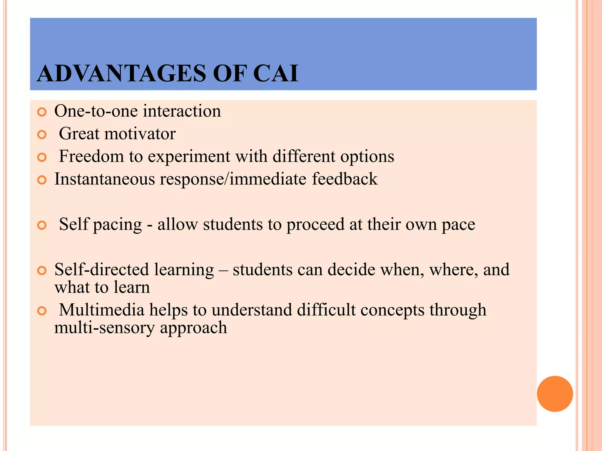 ADVANTAGES OF CAI
 One-to-one interaction
 Great motivator
 Freedom to experiment with different options
 Instantaneous response/immediate feedback
 Self pacing - allow students to proceed at their own pace
 Self-directed learning – students can decide when, where, and
what to learn
 Multimedia helps to understand difficult concepts through
multi-sensory approach
 