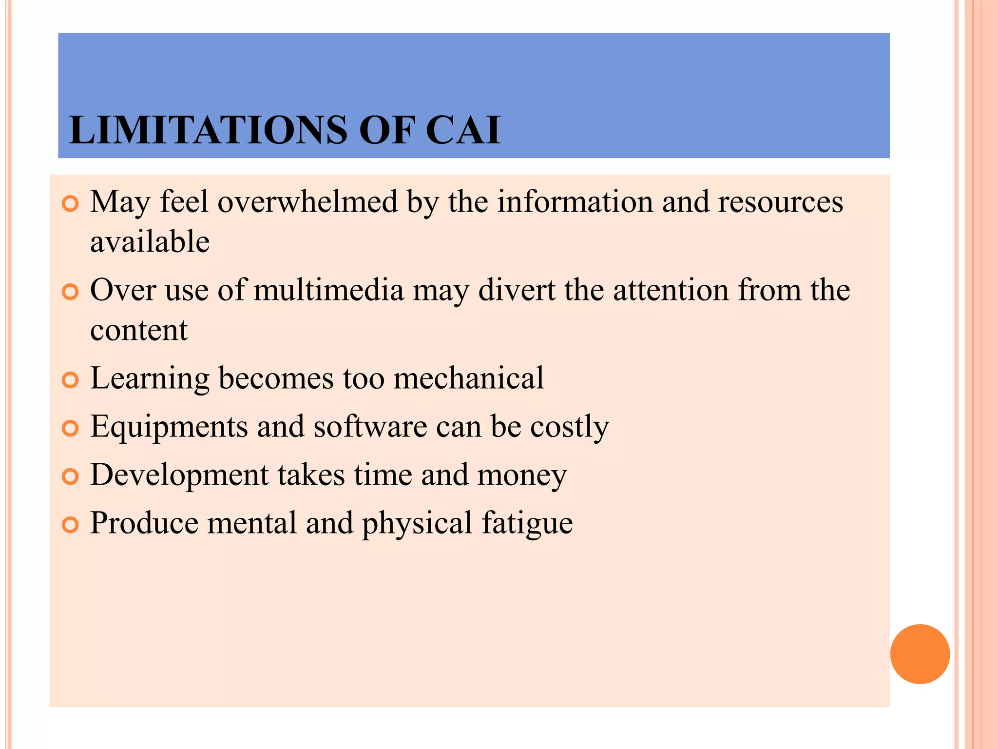 LIMITATIONS OF CAI
 May feel overwhelmed by the information and resources
available
 Over use of multimedia may divert the attention from the
content
 Learning becomes too mechanical
 Equipments and software can be costly
 Development takes time and money
 Produce mental and physical fatigue
 