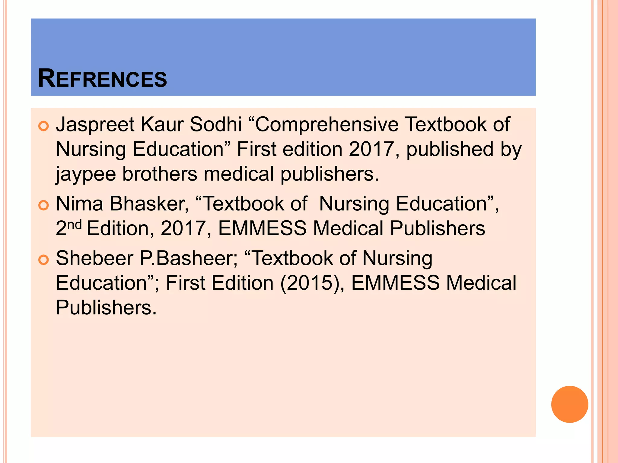 REFRENCES
 Jaspreet Kaur Sodhi “Comprehensive Textbook of
Nursing Education” First edition 2017, published by
jaypee brothers medical publishers.
 Nima Bhasker, “Textbook of Nursing Education”,
2nd Edition, 2017, EMMESS Medical Publishers
 Shebeer P.Basheer; “Textbook of Nursing
Education”; First Edition (2015), EMMESS Medical
Publishers.
 