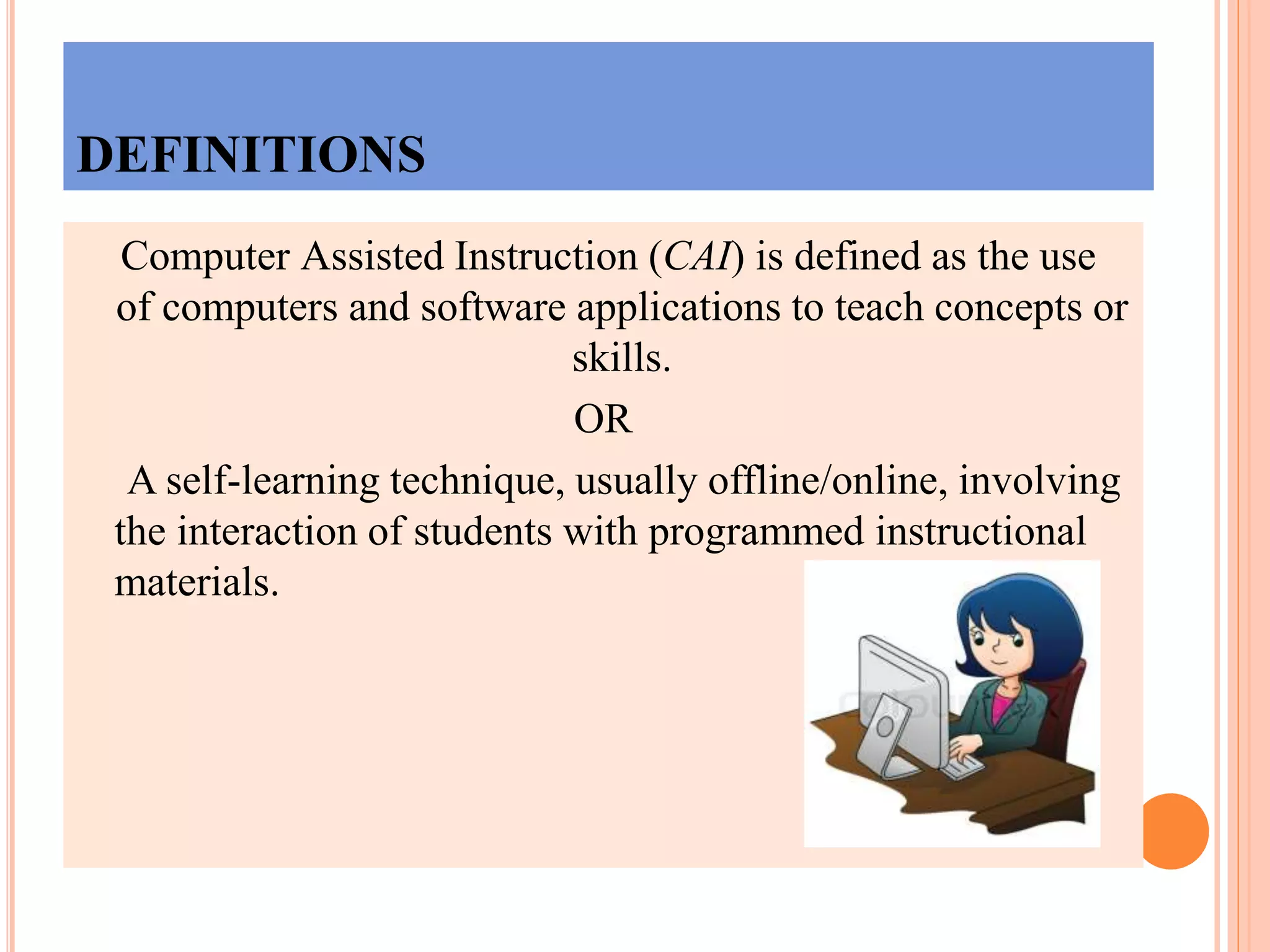 DEFINITIONS
Computer Assisted Instruction (CAI) is defined as the use
of computers and software applications to teach concepts or
skills.
OR
A self-learning technique, usually offline/online, involving
the interaction of students with programmed instructional
materials.
 