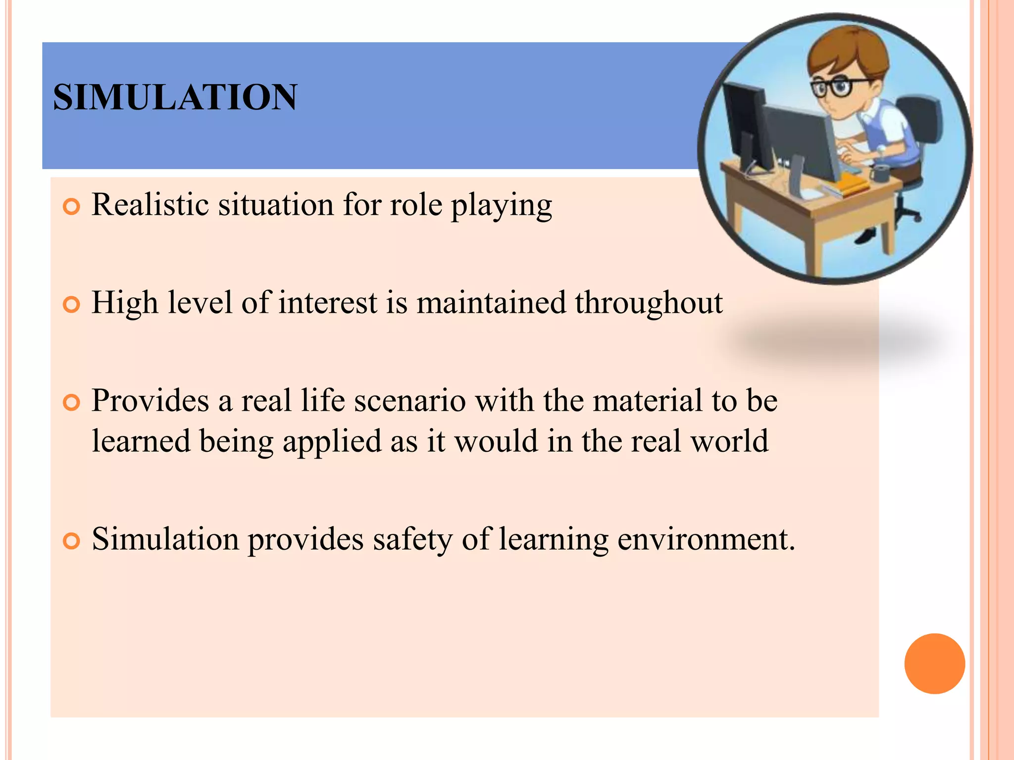 SIMULATION
 Realistic situation for role playing
 High level of interest is maintained throughout
 Provides a real life scenario with the material to be
learned being applied as it would in the real world
 Simulation provides safety of learning environment.
 