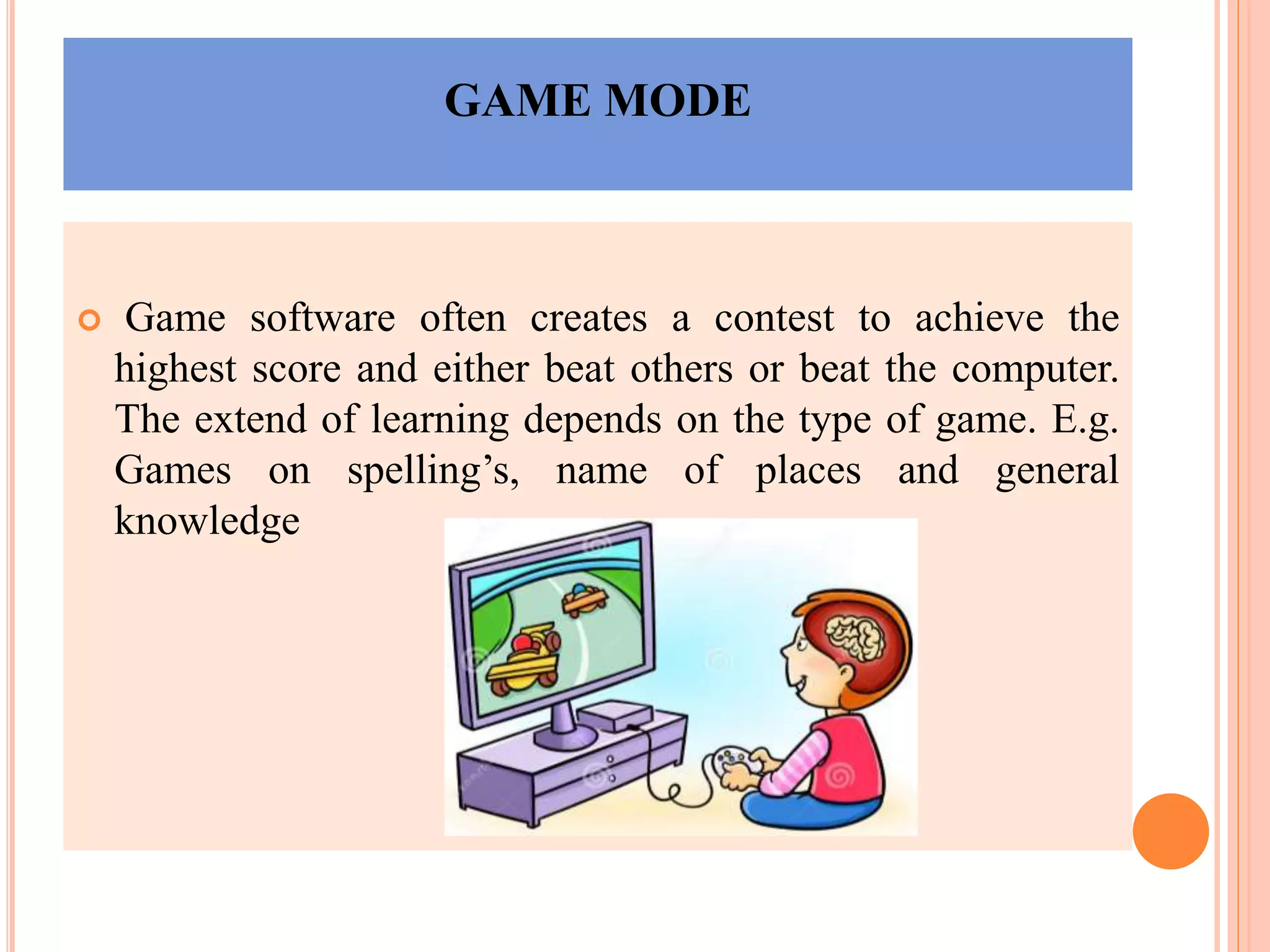 GAME MODE
 Game software often creates a contest to achieve the
highest score and either beat others or beat the computer.
The extend of learning depends on the type of game. E.g.
Games on spelling’s, name of places and general
knowledge
 