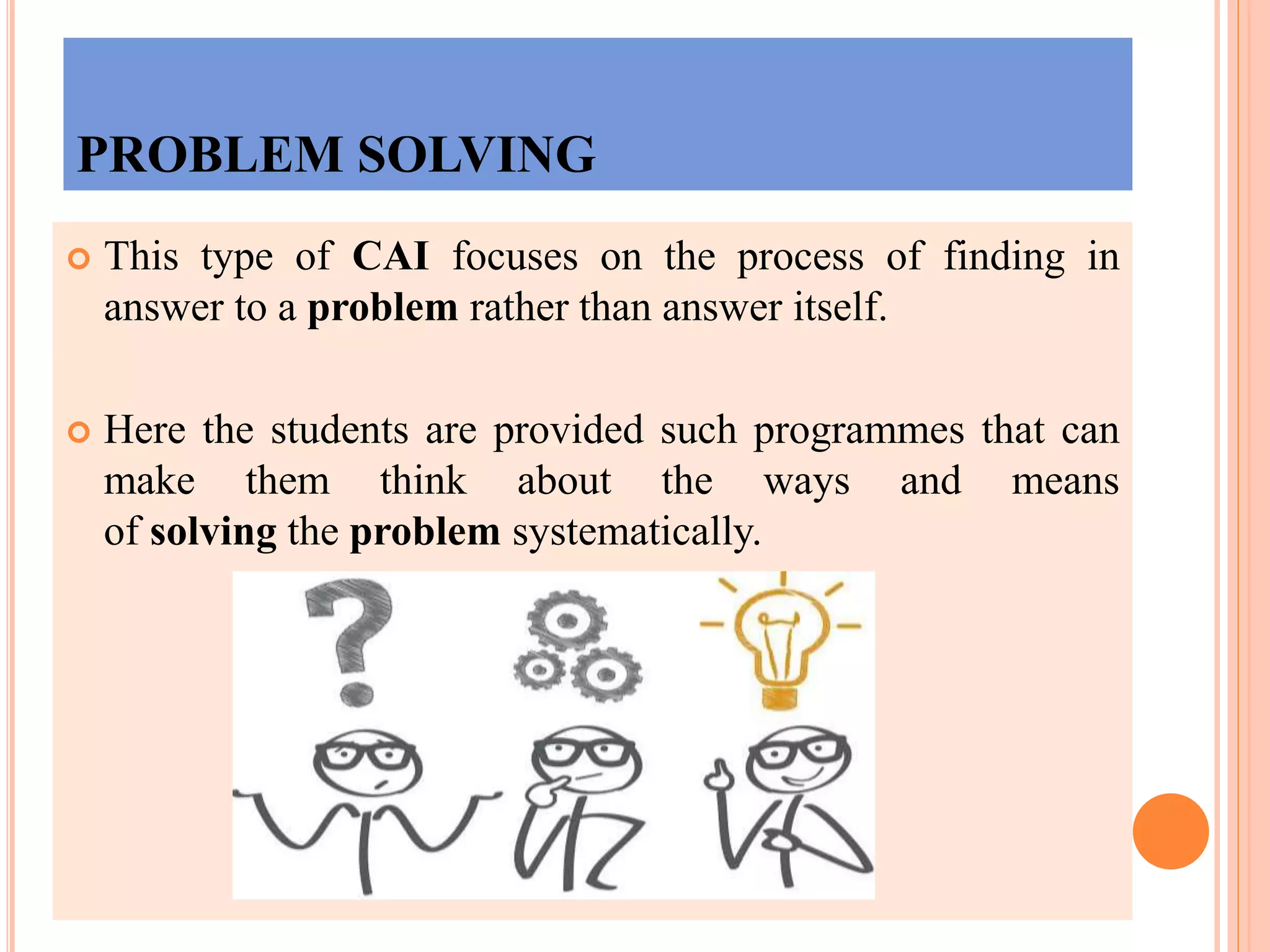 PROBLEM SOLVING
 This type of CAI focuses on the process of finding in
answer to a problem rather than answer itself.
 Here the students are provided such programmes that can
make them think about the ways and means
of solving the problem systematically.
 