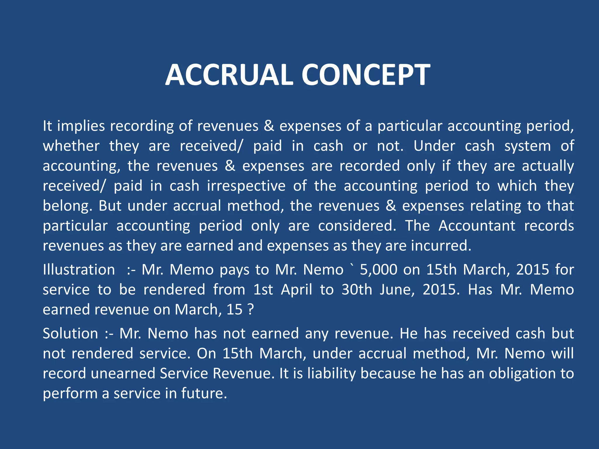 ACCRUAL CONCEPT
It implies recording of revenues & expenses of a particular accounting period,
whether they are received/ paid in cash or not. Under cash system of
accounting, the revenues & expenses are recorded only if they are actually
received/ paid in cash irrespective of the accounting period to which they
belong. But under accrual method, the revenues & expenses relating to that
particular accounting period only are considered. The Accountant records
revenues as they are earned and expenses as they are incurred.
Illustration :‐ Mr. Memo pays to Mr. Nemo ` 5,000 on 15th March, 2015 for
service to be rendered from 1st April to 30th June, 2015. Has Mr. Memo
earned revenue on March, 15 ?
Solution :‐ Mr. Nemo has not earned any revenue. He has received cash but
not rendered service. On 15th March, under accrual method, Mr. Nemo will
record unearned Service Revenue. It is liability because he has an obligation to
perform a service in future.
 