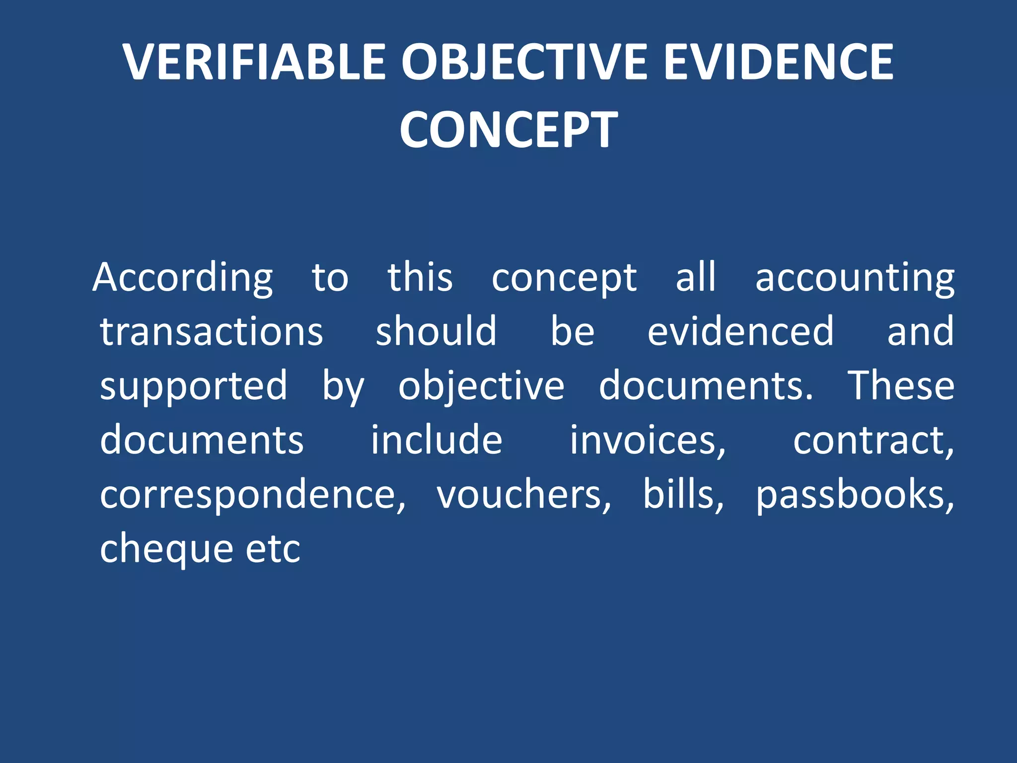 VERIFIABLE OBJECTIVE EVIDENCE
CONCEPT
According to this concept all accounting
transactions should be evidenced and
supported by objective documents. These
documents include invoices, contract,
correspondence, vouchers, bills, passbooks,
cheque etc
 