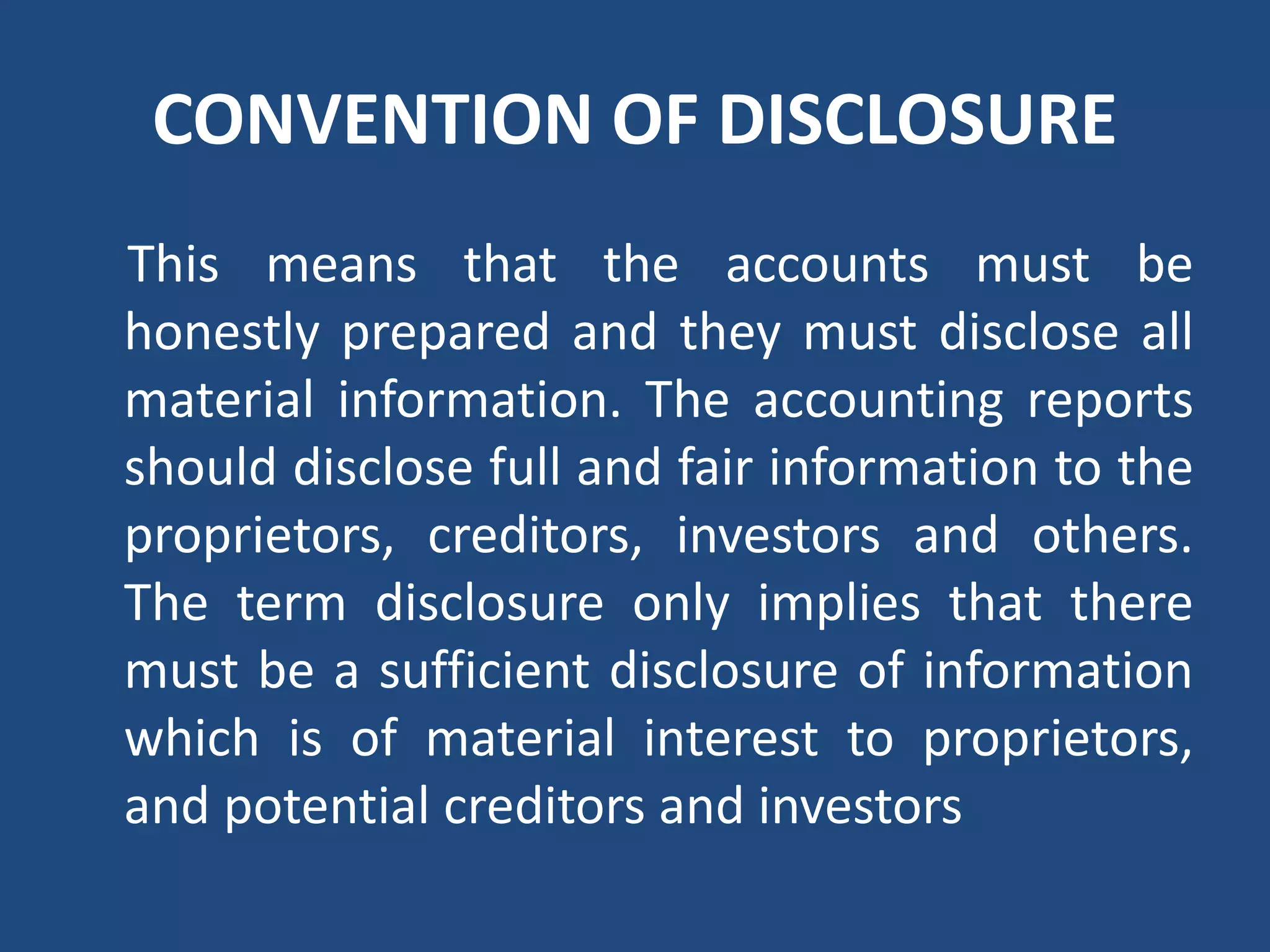 CONVENTION OF DISCLOSURE
This means that the accounts must be
honestly prepared and they must disclose all
material information. The accounting reports
should disclose full and fair information to the
proprietors, creditors, investors and others.
The term disclosure only implies that there
must be a sufficient disclosure of information
which is of material interest to proprietors,
and potential creditors and investors
 