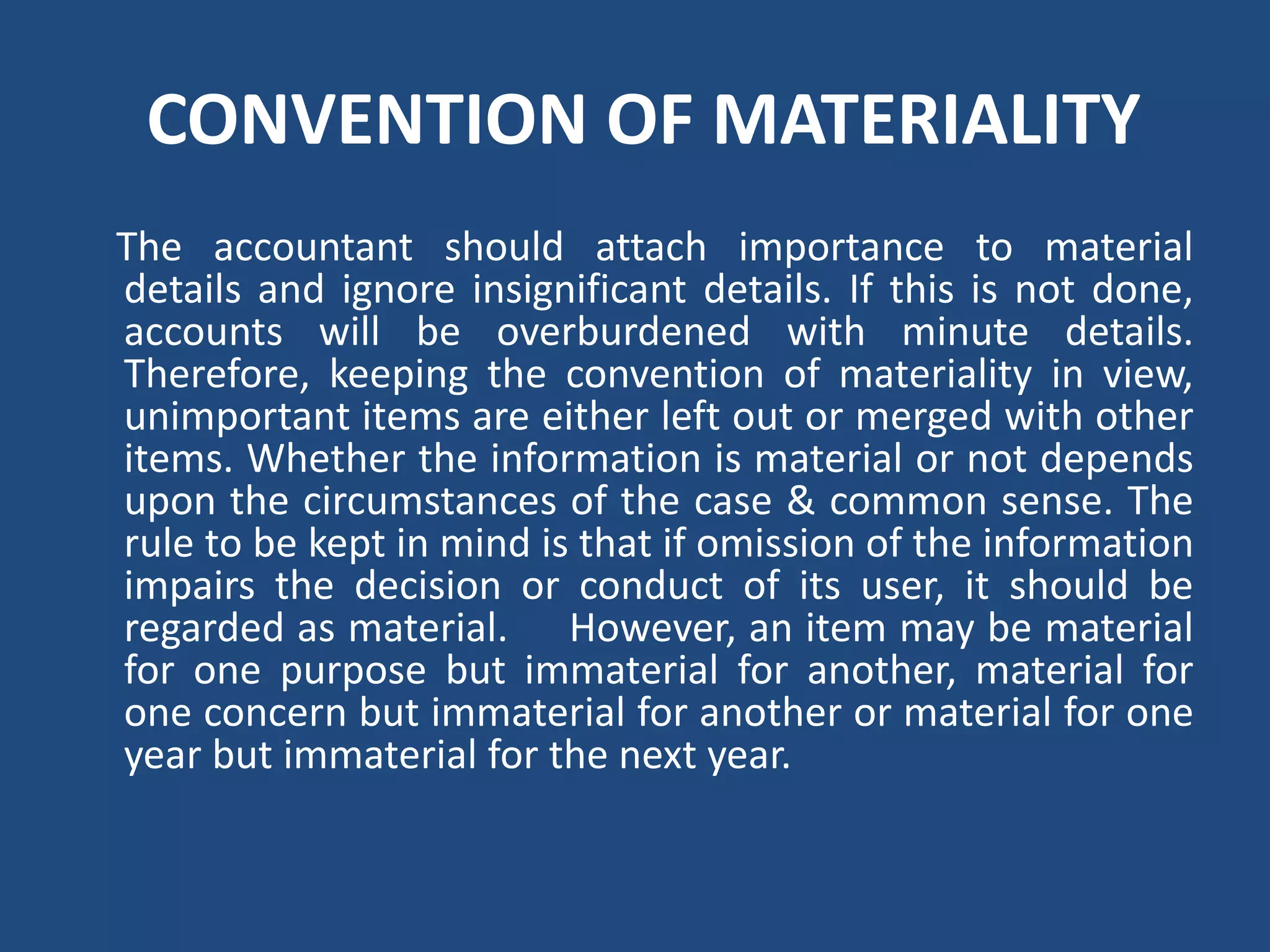 CONVENTION OF MATERIALITY
The accountant should attach importance to material
details and ignore insignificant details. If this is not done,
accounts will be overburdened with minute details.
Therefore, keeping the convention of materiality in view,
unimportant items are either left out or merged with other
items. Whether the information is material or not depends
upon the circumstances of the case & common sense. The
rule to be kept in mind is that if omission of the information
impairs the decision or conduct of its user, it should be
regarded as material. However, an item may be material
for one purpose but immaterial for another, material for
one concern but immaterial for another or material for one
year but immaterial for the next year.
 