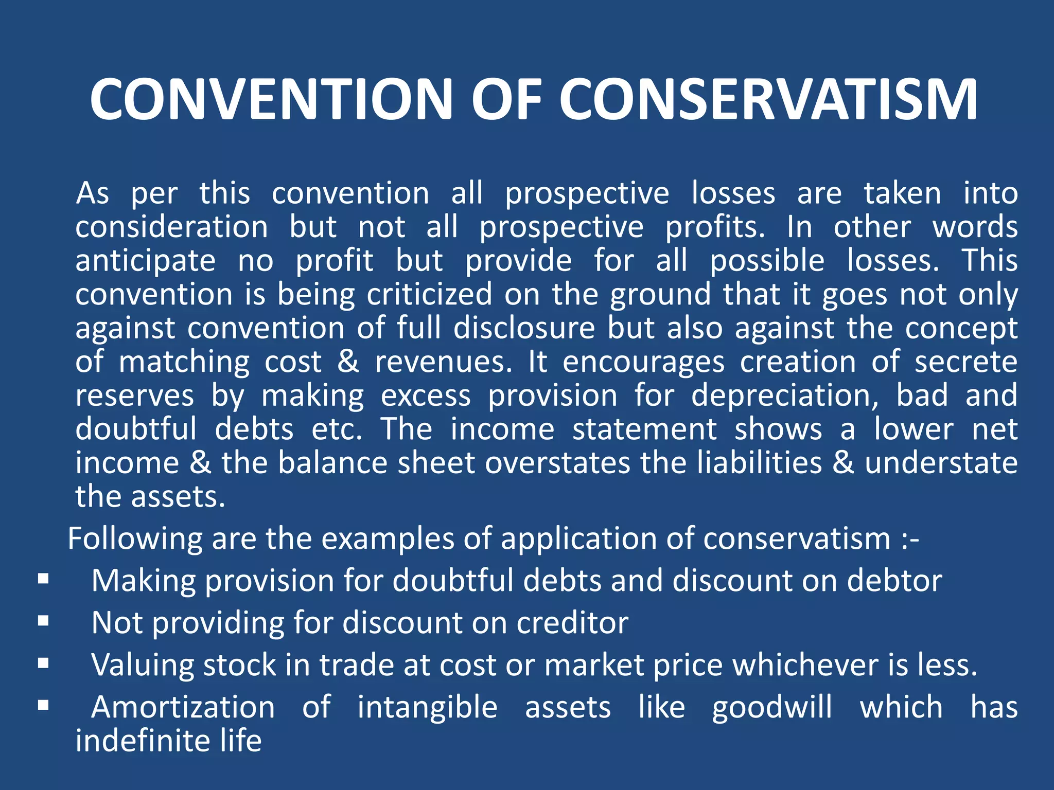 CONVENTION OF CONSERVATISM
As per this convention all prospective losses are taken into
consideration but not all prospective profits. In other words
anticipate no profit but provide for all possible losses. This
convention is being criticized on the ground that it goes not only
against convention of full disclosure but also against the concept
of matching cost & revenues. It encourages creation of secrete
reserves by making excess provision for depreciation, bad and
doubtful debts etc. The income statement shows a lower net
income & the balance sheet overstates the liabilities & understate
the assets.
Following are the examples of application of conservatism :‐
 Making provision for doubtful debts and discount on debtor
 Not providing for discount on creditor
 Valuing stock in trade at cost or market price whichever is less.
 Amortization of intangible assets like goodwill which has
indefinite life
 
