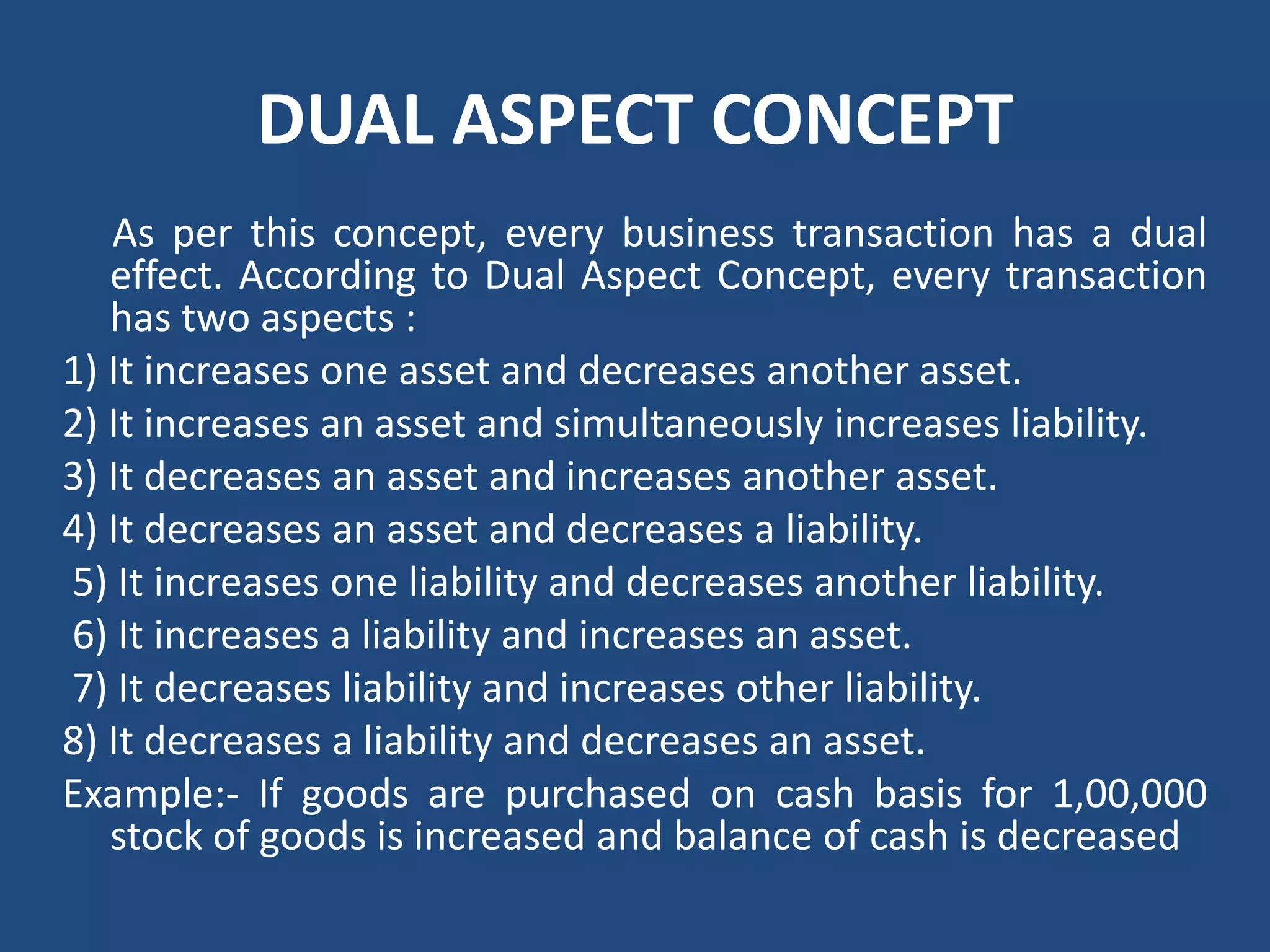 DUAL ASPECT CONCEPT
As per this concept, every business transaction has a dual
effect. According to Dual Aspect Concept, every transaction
has two aspects :
1) It increases one asset and decreases another asset.
2) It increases an asset and simultaneously increases liability.
3) It decreases an asset and increases another asset.
4) It decreases an asset and decreases a liability.
5) It increases one liability and decreases another liability.
6) It increases a liability and increases an asset.
7) It decreases liability and increases other liability.
8) It decreases a liability and decreases an asset.
Example:‐ If goods are purchased on cash basis for 1,00,000
stock of goods is increased and balance of cash is decreased
 