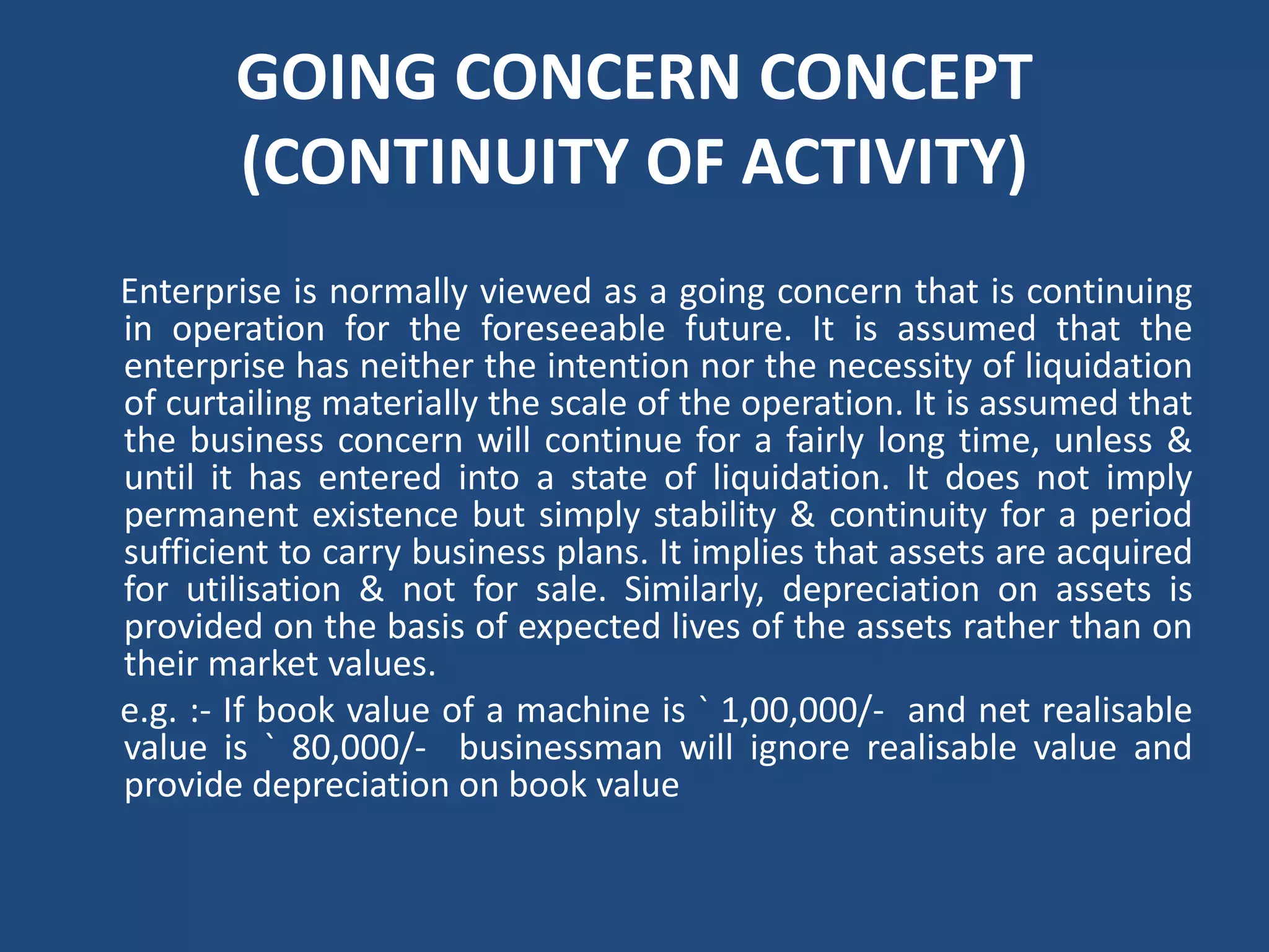 GOING CONCERN CONCEPT
(CONTINUITY OF ACTIVITY)
Enterprise is normally viewed as a going concern that is continuing
in operation for the foreseeable future. It is assumed that the
enterprise has neither the intention nor the necessity of liquidation
of curtailing materially the scale of the operation. It is assumed that
the business concern will continue for a fairly long time, unless &
until it has entered into a state of liquidation. It does not imply
permanent existence but simply stability & continuity for a period
sufficient to carry business plans. It implies that assets are acquired
for utilisation & not for sale. Similarly, depreciation on assets is
provided on the basis of expected lives of the assets rather than on
their market values.
e.g. :‐ If book value of a machine is ` 1,00,000/‐ and net realisable
value is ` 80,000/‐ businessman will ignore realisable value and
provide depreciation on book value
 