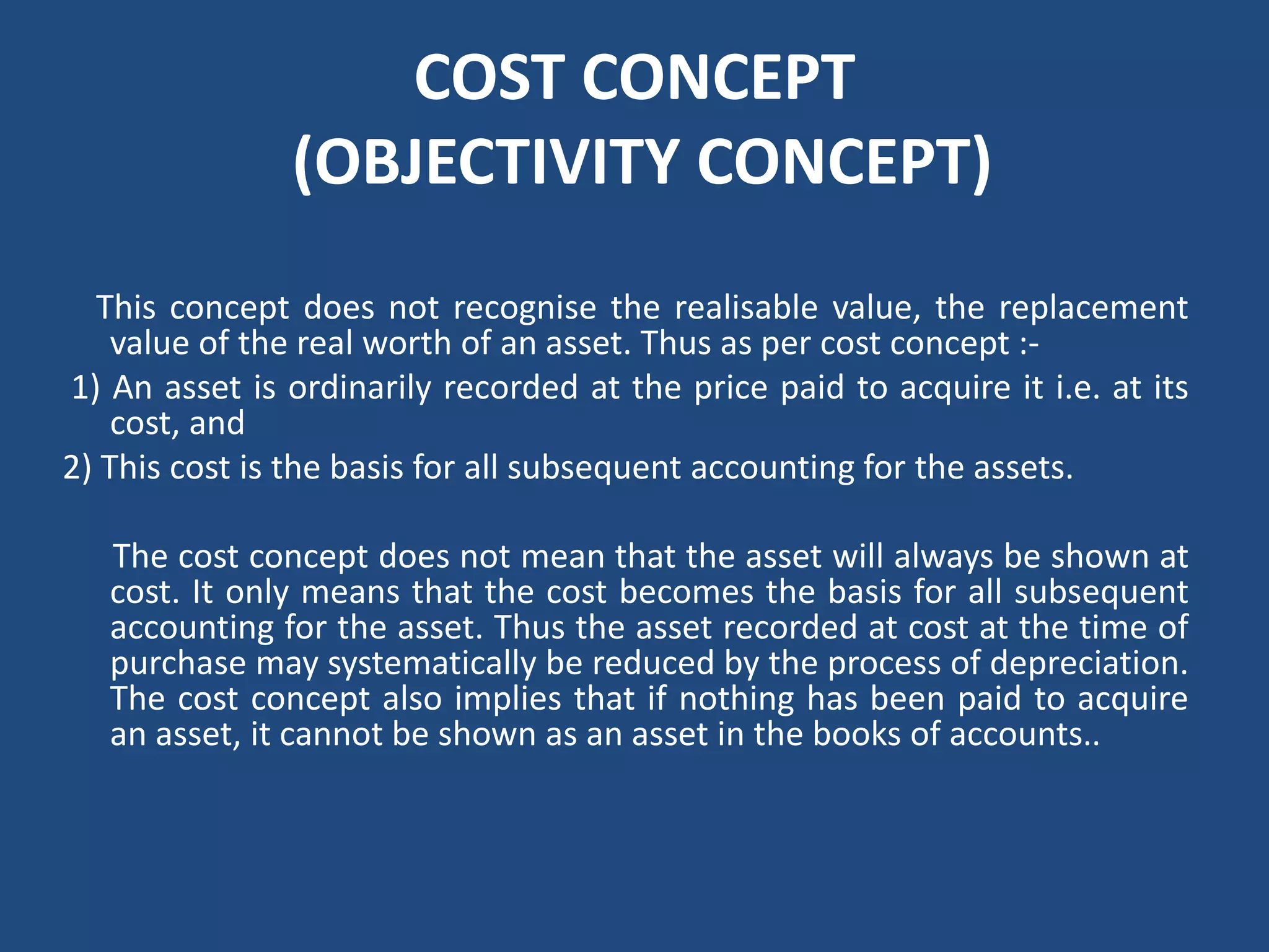 COST CONCEPT
(OBJECTIVITY CONCEPT)
This concept does not recognise the realisable value, the replacement
value of the real worth of an asset. Thus as per cost concept :‐
1) An asset is ordinarily recorded at the price paid to acquire it i.e. at its
cost, and
2) This cost is the basis for all subsequent accounting for the assets.
The cost concept does not mean that the asset will always be shown at
cost. It only means that the cost becomes the basis for all subsequent
accounting for the asset. Thus the asset recorded at cost at the time of
purchase may systematically be reduced by the process of depreciation.
The cost concept also implies that if nothing has been paid to acquire
an asset, it cannot be shown as an asset in the books of accounts..
 