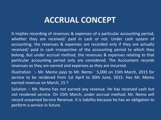 ACCRUAL CONCEPT
It implies recording of revenues & expenses of a particular accounting period,
whether they are received/ paid in cash or not. Under cash system of
accounting, the revenues & expenses are recorded only if they are actually
received/ paid in cash irrespective of the accounting period to which they
belong. But under accrual method, the revenues & expenses relating to that
particular accounting period only are considered. The Accountant records
revenues as they are earned and expenses as they are incurred.
Illustration :‐ Mr. Memo pays to Mr. Nemo ` 5,000 on 15th March, 2015 for
service to be rendered from 1st April to 30th June, 2015. Has Mr. Memo
earned revenue on March, 15 ?
Solution :‐ Mr. Nemo has not earned any revenue. He has received cash but
not rendered service. On 15th March, under accrual method, Mr. Nemo will
record unearned Service Revenue. It is liability because he has an obligation to
perform a service in future.
 