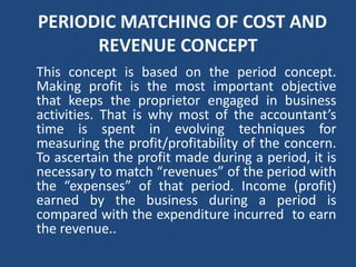 PERIODIC MATCHING OF COST AND
REVENUE CONCEPT
This concept is based on the period concept.
Making profit is the most important objective
that keeps the proprietor engaged in business
activities. That is why most of the accountant’s
time is spent in evolving techniques for
measuring the profit/profitability of the concern.
To ascertain the profit made during a period, it is
necessary to match “revenues” of the period with
the “expenses” of that period. Income (profit)
earned by the business during a period is
compared with the expenditure incurred to earn
the revenue..
 