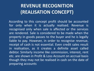 REVENUE RECOGNITION
(REALISATION CONCEPT)
According to this concept profit should be accounted
for only when it is actually realised. Revenue is
recognised only when sale is affected or the services
are rendered. Sale is considered to be made when the
property in goods passes to the buyer and he is legally
liable to pay. However, in order to recognise revenue,
receipt of cash is not essential. Even credit sales result
in realisation, as it creates a definite asset called
debtor. Similarly income like commission, interest, rent
etc. are shown in Profit & Loss Account on accrual basis
though they may not be realised in cash on the date of
preparing accounts
 