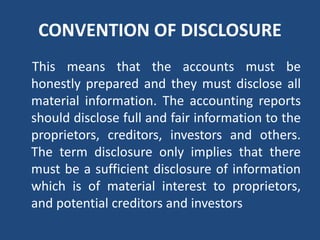 CONVENTION OF DISCLOSURE
This means that the accounts must be
honestly prepared and they must disclose all
material information. The accounting reports
should disclose full and fair information to the
proprietors, creditors, investors and others.
The term disclosure only implies that there
must be a sufficient disclosure of information
which is of material interest to proprietors,
and potential creditors and investors
 