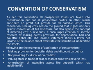 CONVENTION OF CONSERVATISM
As per this convention all prospective losses are taken into
consideration but not all prospective profits. In other words
anticipate no profit but provide for all possible losses. This
convention is being criticized on the ground that it goes not only
against convention of full disclosure but also against the concept
of matching cost & revenues. It encourages creation of secrete
reserves by making excess provision for depreciation, bad and
doubtful debts etc. The income statement shows a lower net
income & the balance sheet overstates the liabilities & understate
the assets.
Following are the examples of application of conservatism :‐
 Making provision for doubtful debts and discount on debtor
 Not providing for discount on creditor
 Valuing stock in trade at cost or market price whichever is less.
 Amortization of intangible assets like goodwill which has
indefinite life
 