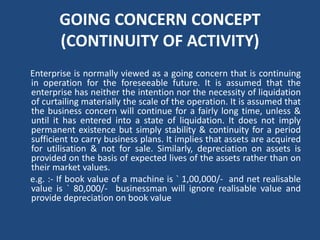 GOING CONCERN CONCEPT
(CONTINUITY OF ACTIVITY)
Enterprise is normally viewed as a going concern that is continuing
in operation for the foreseeable future. It is assumed that the
enterprise has neither the intention nor the necessity of liquidation
of curtailing materially the scale of the operation. It is assumed that
the business concern will continue for a fairly long time, unless &
until it has entered into a state of liquidation. It does not imply
permanent existence but simply stability & continuity for a period
sufficient to carry business plans. It implies that assets are acquired
for utilisation & not for sale. Similarly, depreciation on assets is
provided on the basis of expected lives of the assets rather than on
their market values.
e.g. :‐ If book value of a machine is ` 1,00,000/‐ and net realisable
value is ` 80,000/‐ businessman will ignore realisable value and
provide depreciation on book value
 
