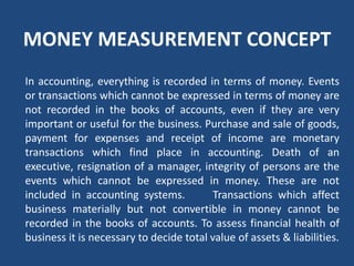 MONEY MEASUREMENT CONCEPT
In accounting, everything is recorded in terms of money. Events
or transactions which cannot be expressed in terms of money are
not recorded in the books of accounts, even if they are very
important or useful for the business. Purchase and sale of goods,
payment for expenses and receipt of income are monetary
transactions which find place in accounting. Death of an
executive, resignation of a manager, integrity of persons are the
events which cannot be expressed in money. These are not
included in accounting systems. Transactions which affect
business materially but not convertible in money cannot be
recorded in the books of accounts. To assess financial health of
business it is necessary to decide total value of assets & liabilities.
 