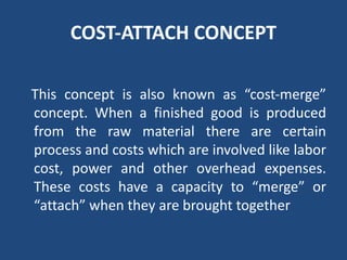 COST‐ATTACH CONCEPT
This concept is also known as “cost‐merge”
concept. When a finished good is produced
from the raw material there are certain
process and costs which are involved like labor
cost, power and other overhead expenses.
These costs have a capacity to “merge” or
“attach” when they are brought together
 