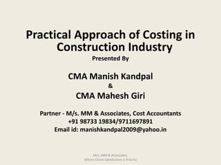 Practical Approach of Costing in
Construction Industry
Presented By
CMA Manish Kandpal
&
CMA Mahesh Giri
Partner - M/s. MM & Associates, Cost Accountants
+91 98733 19834/9711697891
Email id: manishkandpal2009@yahoo.in
M/s. MM & Associates,
Where Client Satisfaction is Priority
 