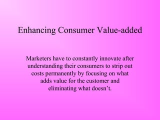 Enhancing Consumer Value-added
Marketers have to constantly innovate after
understanding their consumers to strip out
costs permanently by focusing on what
adds value for the customer and
eliminating what doesn’t.
 