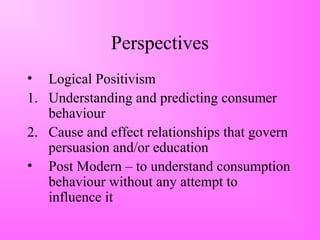 Perspectives
• Logical Positivism
1. Understanding and predicting consumer
behaviour
2. Cause and effect relationships that govern
persuasion and/or education
• Post Modern – to understand consumption
behaviour without any attempt to
influence it
 