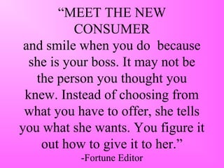 “MEET THE NEW
CONSUMER
and smile when you do because
she is your boss. It may not be
the person you thought you
knew. Instead of choosing from
what you have to offer, she tells
you what she wants. You figure it
out how to give it to her.”
-Fortune Editor
 